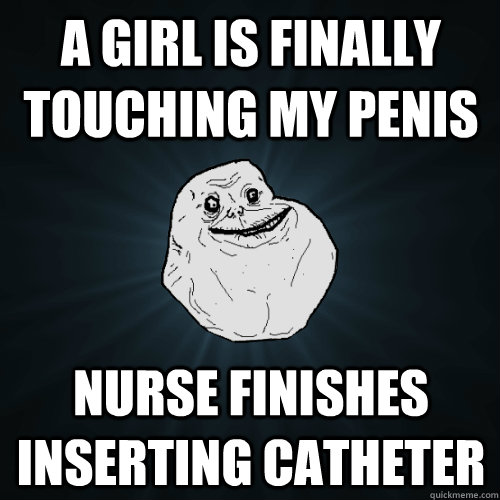 a girl is finally touching my penis nurse finishes inserting catheter  Forever Alone