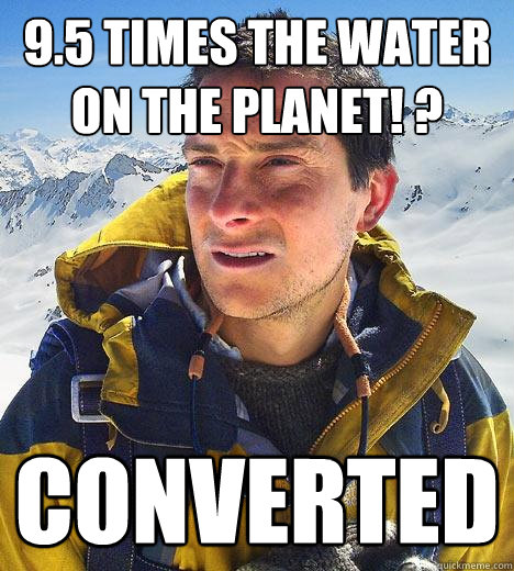 9.5 times the water on the planet! ? converted  Bear Grylls