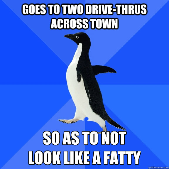 Goes to two drive-thrus across town So as to not 
look like a fatty  Socially Awkward Penguin