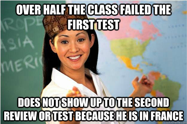 Over half the class failed the first test Does not show up to the second review or test because he is in France  Scumbag Teacher