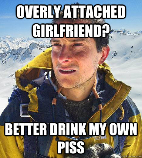 Overly Attached Girlfriend? Better drink my own piss - Overly Attached Girlfriend? Better drink my own piss  Bear Grylls