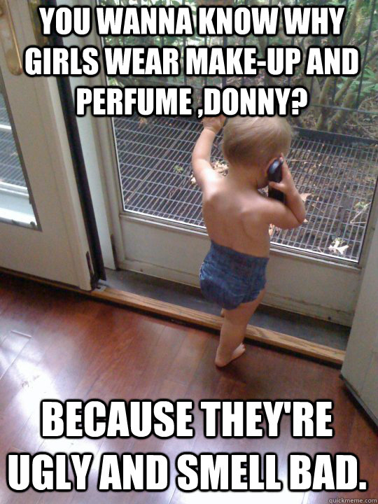 You wanna know why girls wear make-up and perfume ,Donny? Because they're ugly and smell bad.  Tough Love Baby