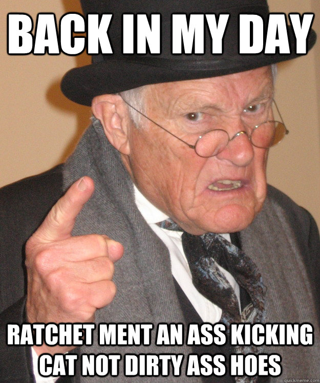 back in my day ratchet ment an ass kicking cat not dirty ass hoes  back in my day