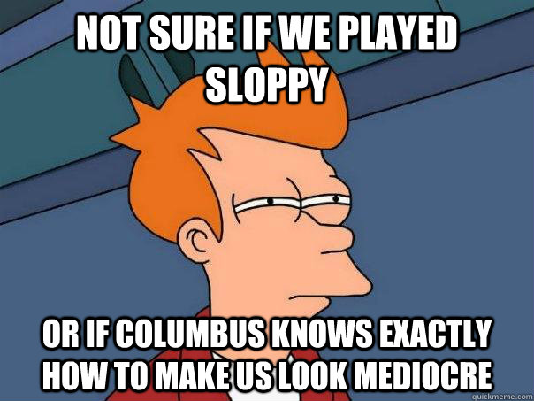 not sure if we played sloppy or if columbus knows exactly how to make us look mediocre - not sure if we played sloppy or if columbus knows exactly how to make us look mediocre  Futurama Fry