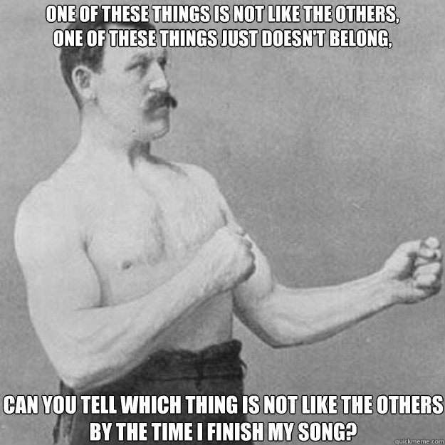 One of these things is not like the others,
One of these things just doesn't belong,
 Can you tell which thing is not like the others
By the time I finish my song?  overly manly man