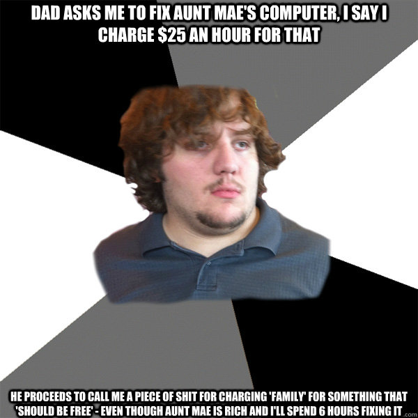 dad asks me to fix aunt mae's computer, I say I charge $25 an hour for that He proceeds to call me a piece of shit for charging 'family' for something that 'should be free' - even though aunt mae is rich and I'll spend 6 hours fixing it  Family Tech Support Guy