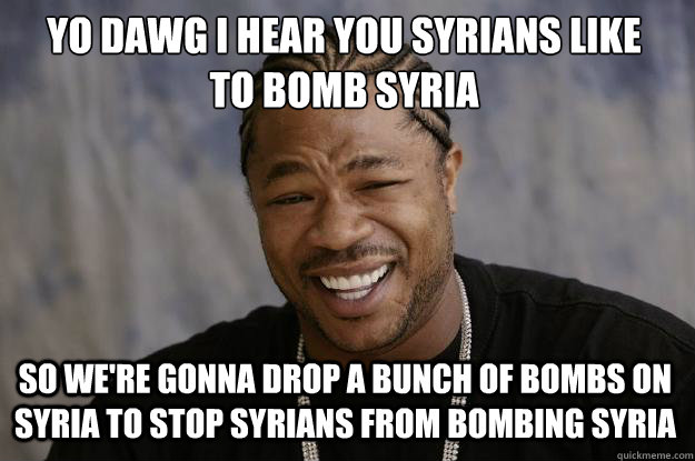 YO DAWG I HEAR YOU SYRIANS LIKE 
TO BOMB SYRIA SO WE'RE GONNA DROP A BUNCH OF BOMBS ON SYRIA TO STOP SYRIANS FROM BOMBING SYRIA - YO DAWG I HEAR YOU SYRIANS LIKE 
TO BOMB SYRIA SO WE'RE GONNA DROP A BUNCH OF BOMBS ON SYRIA TO STOP SYRIANS FROM BOMBING SYRIA  Xzibit meme