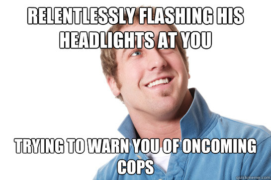 relentlessly flashing his headlights at you trying to warn you of oncoming cops  Misunderstood D-Bag