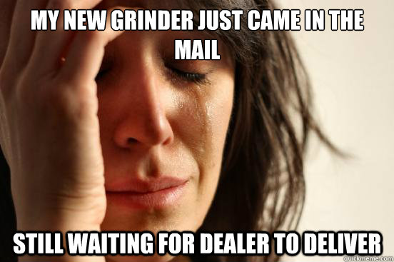 My new grinder just came in the mail  still waiting for dealer to deliver  First World Problems