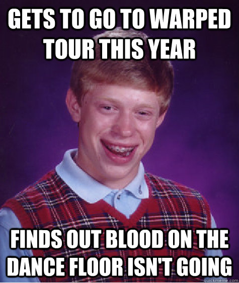 Gets to go to Warped tour this year Finds out blood on the dance floor isn't going  Bad Luck Brian