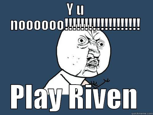 Ohhhh nooo - Y U NOOOOOO!!!!!!!!!!!!!!!!!!! PLAY RIVEN Y U No