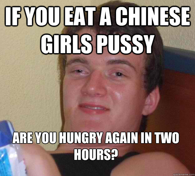 If you eat a Chinese girls pussy 
are you hungry again in two hours?  10 Guy