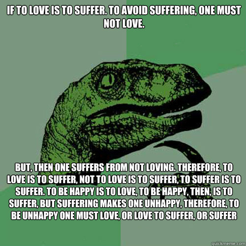 If to love is to suffer. To avoid suffering, one must not love. But, then one suffers from not loving. Therefore, to love is to suffer, not to love is to suffer, to suffer is to suffer. To be happy is to love, to be happy, then, is to suffer, but sufferin - If to love is to suffer. To avoid suffering, one must not love. But, then one suffers from not loving. Therefore, to love is to suffer, not to love is to suffer, to suffer is to suffer. To be happy is to love, to be happy, then, is to suffer, but sufferin  Philosoraptor