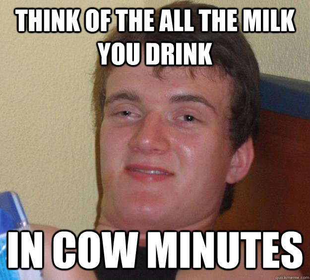 think of the all the milk you drink in cow minutes  10 Guy