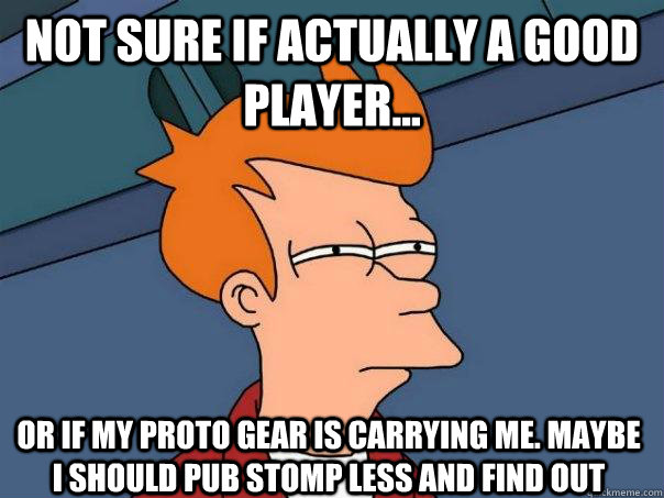 Not sure if actually a good player... Or if my Proto Gear is carrying me. Maybe I should Pub Stomp Less and find out  Futurama Fry