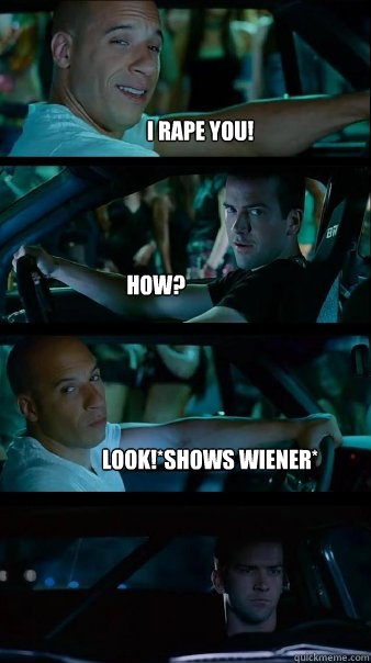 I rape you! How? Look!*Shows Wiener* - I rape you! How? Look!*Shows Wiener*  Fast and Furious