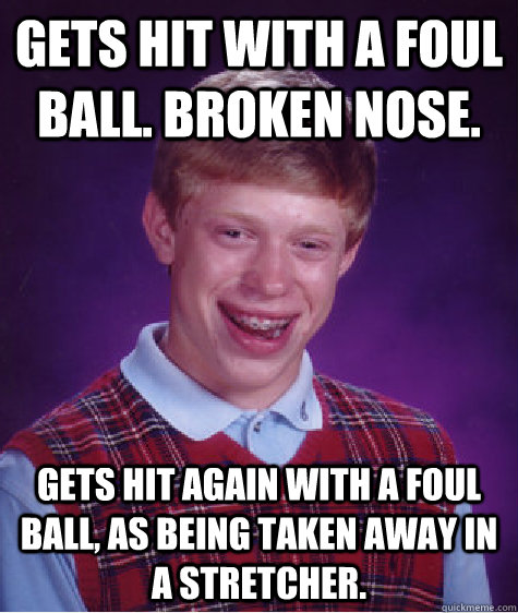 Gets hit with a foul ball. broken nose. Gets hit again with a foul ball, as being taken away in a stretcher.  Bad Luck Brian