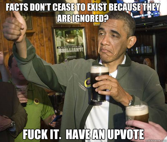 Facts don't cease to exist because they are ignored? Fuck it.  Have an upvote  Upvoting Obama