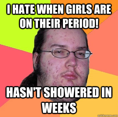 I hate when girls are on their period! Hasn't showered in weeks  Butthurt Dweller