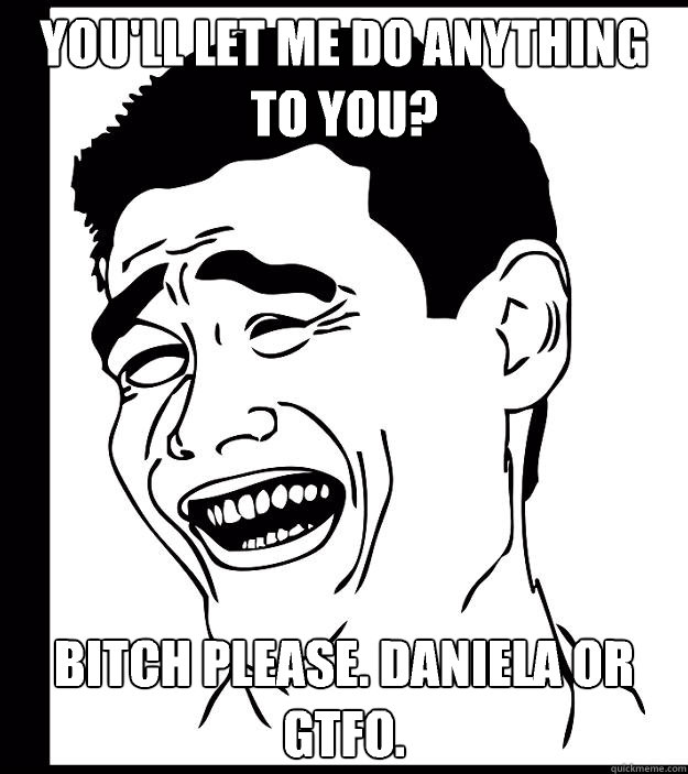 you'll let me do ANYTHING to you? bitch please. Daniela or GTFO.  Yao Ming