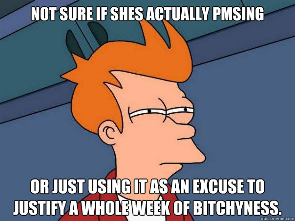 Not sure if shes actually pmsing Or just using it as an excuse to justify a whole week of bitchyness. - Not sure if shes actually pmsing Or just using it as an excuse to justify a whole week of bitchyness.  Futurama Fry