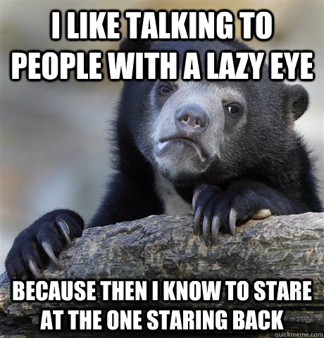 I like talking to people with a lazy eye Because then I know to stare at the one staring back  Confession Bear