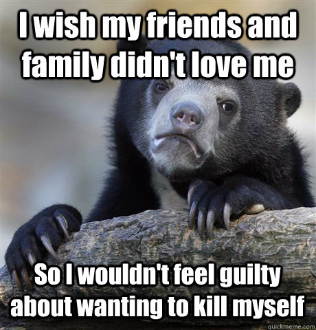 I wish my friends and family didn't love me So I wouldn't feel guilty about wanting to kill myself  Confession Bear