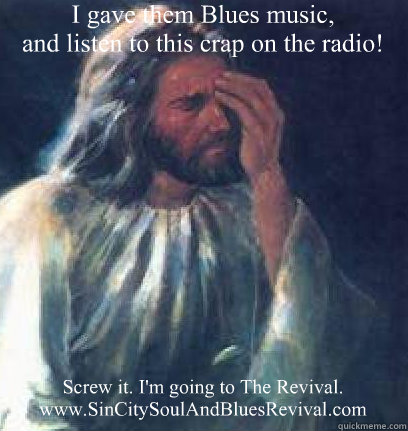 I gave them Blues music, 
and listen to this crap on the radio! Screw it. I'm going to The Revival.
www.SinCitySoulAndBluesRevival.com - I gave them Blues music, 
and listen to this crap on the radio! Screw it. I'm going to The Revival.
www.SinCitySoulAndBluesRevival.com  Jesus Facepalm