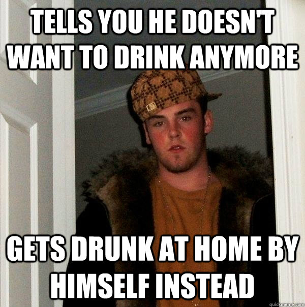 Tells you he doesn't want to drink anymore Gets drunk at home by himself instead  Scumbag Steve