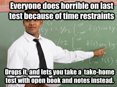 Everyone does horrible on last test because of time restraints Drops it, and lets you take a  take-home test with open book and notes instead.   Good Guy Teacher