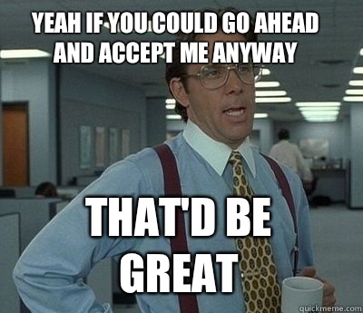 Yeah if you could go ahead and accept me anyway That'd be great - Yeah if you could go ahead and accept me anyway That'd be great  Bill Lumbergh