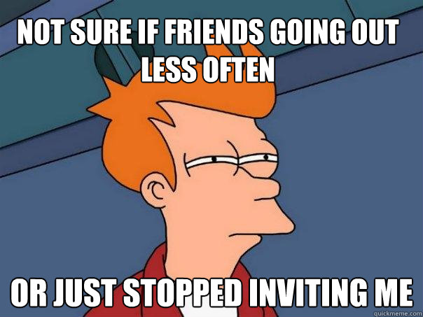 Not sure if friends going out less often Or just stopped inviting me  Futurama Fry