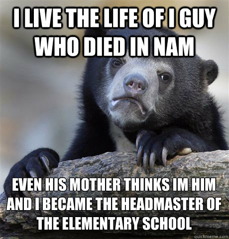 I LIVE THE LIFE OF I GUY WHO DIED IN NAM EVEN HIS MOTHER THINKS I´M HIM AND I BECAME THE HEADMASTER OF THE ELEMENTARY SCHOOL  Confession Bear