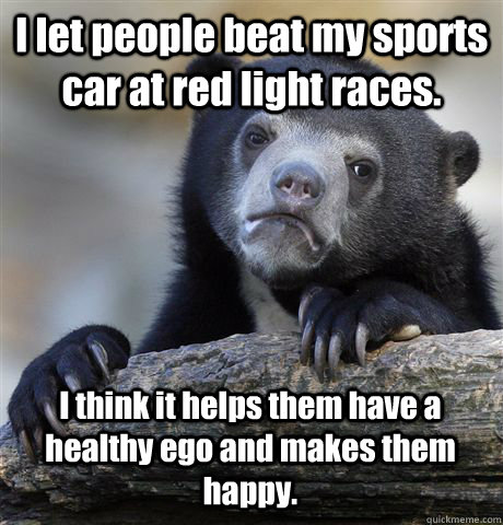 I let people beat my sports car at red light races. I think it helps them have a healthy ego and makes them happy. - I let people beat my sports car at red light races. I think it helps them have a healthy ego and makes them happy.  Confession Bear