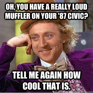 oh, you have a really loud muffler on your '87 civic? Tell me again how cool that is.  Condescending Wonka