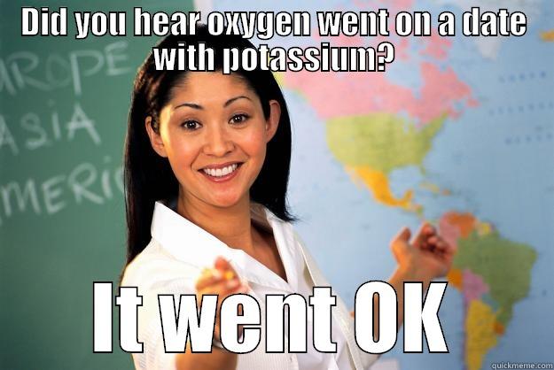 DID YOU HEAR OXYGEN WENT ON A DATE WITH POTASSIUM? IT WENT OK Unhelpful High School Teacher