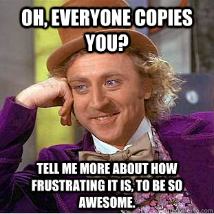 Oh, Everyone copies you?  Tell me more about how frustrating it is, to be so awesome.   Condescending Wonka