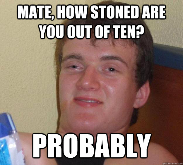 Mate, how stoned are you out of ten? Probably  10 Guy