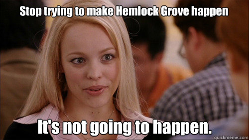 Stop trying to make Hemlock Grove happen It's not going to happen.  regina george