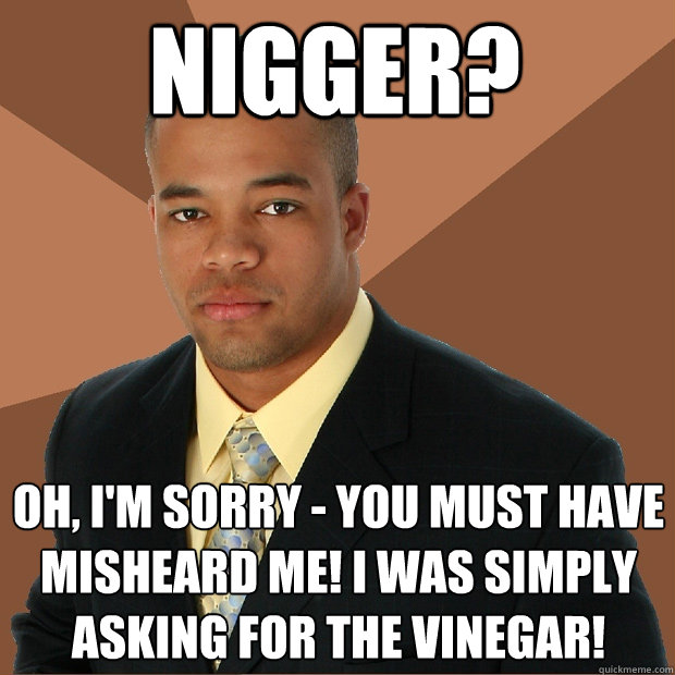 nigger? oh, i'm sorry - you must have misheard me! i was simply asking for the vinegar!  Successful Black Man