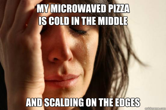 My microwaved pizza
is cold in the middle And scalding on the edges  First World Problems