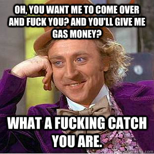 Oh, you want me to come over and fuck you? And you'll give me gas money?  What a fucking catch you are.  Condescending Wonka