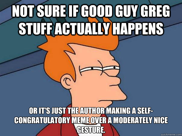 Not sure if Good Guy Greg stuff actually happens or it's just the author making a self-congratulatory meme over a moderately nice gesture.
 - Not sure if Good Guy Greg stuff actually happens or it's just the author making a self-congratulatory meme over a moderately nice gesture.
  Futurama Fry