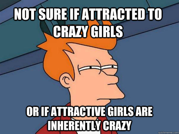 Not sure if attracted to crazy girls Or if attractive girls are inherently crazy  