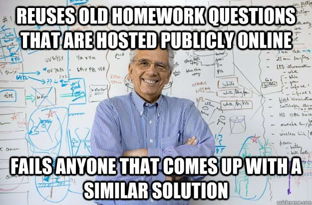 Reuses old homework questions that are hosted publicly online Fails anyone that comes up with a similar solution  Engineering Professor