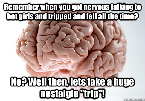 Remember when you got nervous talking to hot girls and tripped and fell all the time? No? Well then, lets take a huge nostalgia 