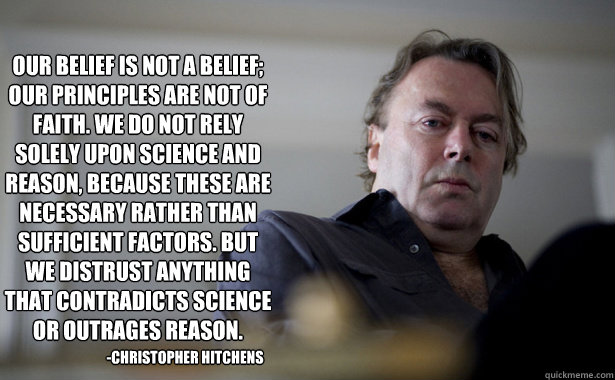 Our belief is not a belief; our principles are not of faith. We do not rely solely upon science and reason, because these are necessary rather than sufficient factors. But we distrust anything that contradicts science or outrages reason.   -Christopher Hi - Our belief is not a belief; our principles are not of faith. We do not rely solely upon science and reason, because these are necessary rather than sufficient factors. But we distrust anything that contradicts science or outrages reason.   -Christopher Hi  Hitchens Explains Atheism