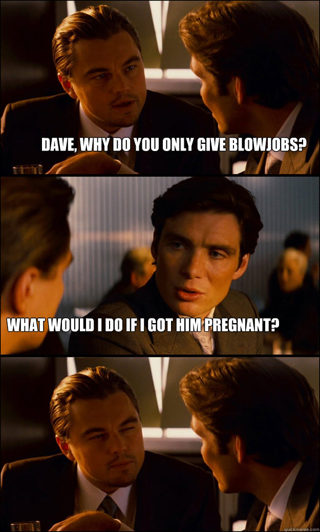 Dave, why do you only give blowjobs? what would i do if i got him pregnant?  Inception