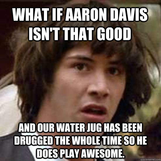 What if aaron davis isn't that good and our water jug has been drugged the whole time so he does play awesome.  conspiracy keanu