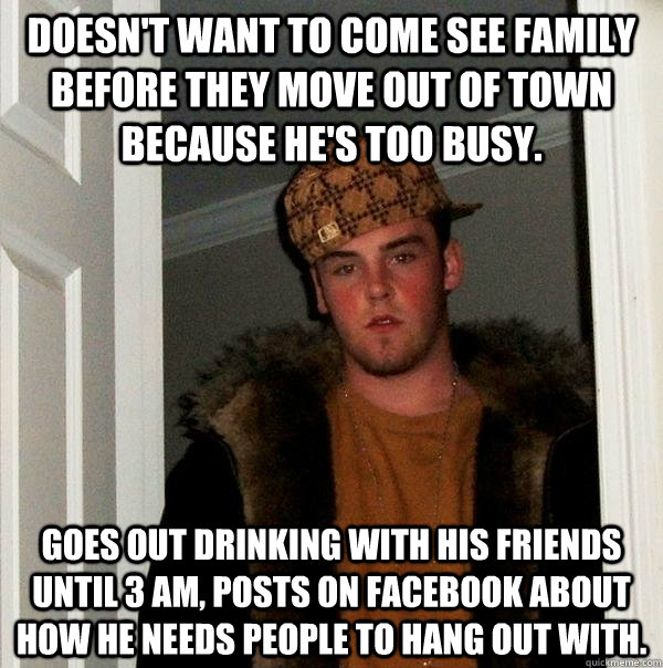 Doesn't want to come see family before they move out of town because he's too busy. Goes out drinking with his friends until 3 AM, posts on facebook about how he needs people to hang out with.  Scumbag Steve